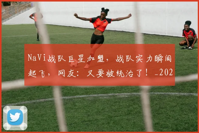 NaVi战队巨星加盟，战队实力瞬间起飞，网友：又要被统治了！_20260702170112