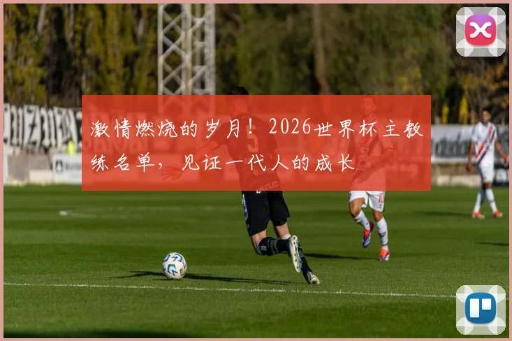 激情燃烧的岁月！2026世界杯主教练名单，见证一代人的成长