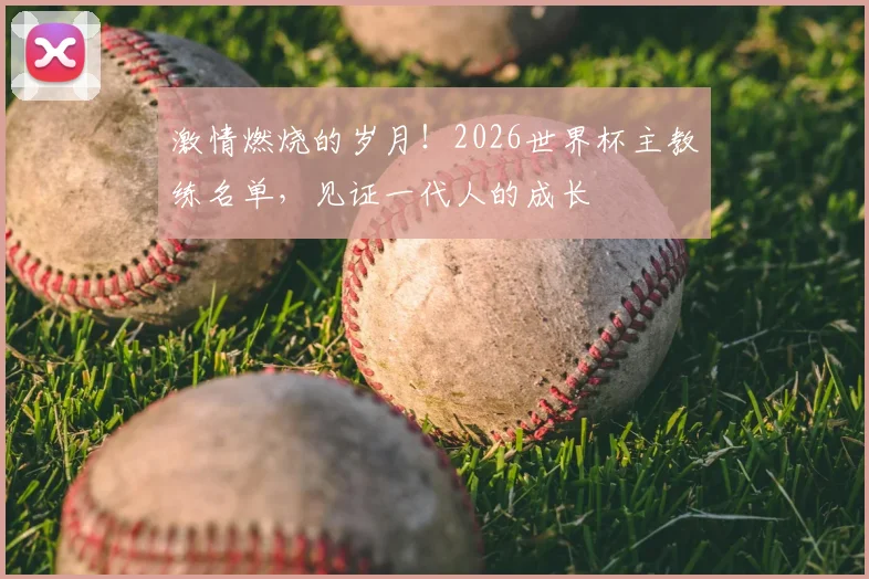 激情燃烧的岁月！2026世界杯主教练名单，见证一代人的成长