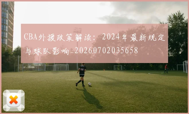 CBA外援政策解读：2024年最新规定与球队影响_20260702035658