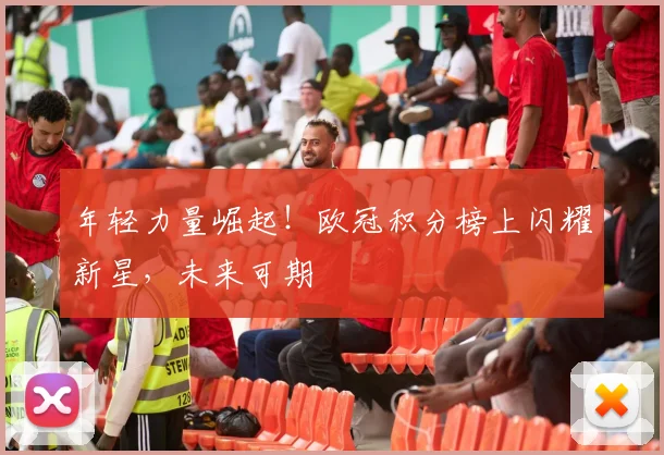 年轻力量崛起！欧冠积分榜上闪耀新星，未来可期