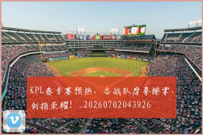 KPL春季赛预热，各战队摩拳擦掌，剑指荣耀！_20260702043926