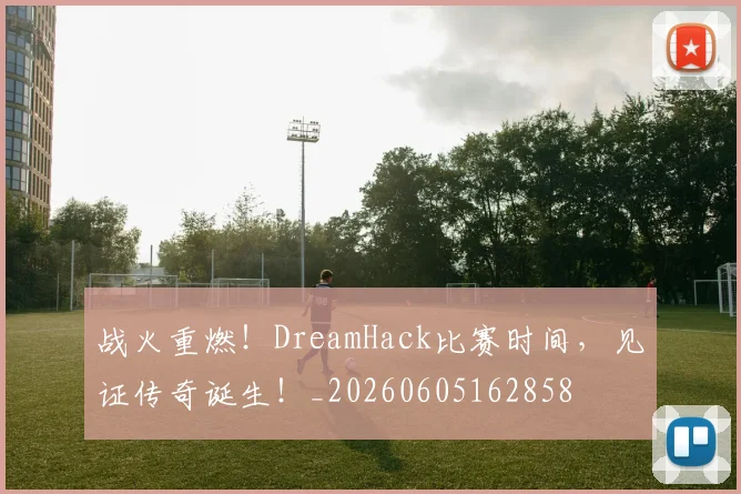 战火重燃！DreamHack比赛时间，见证传奇诞生！_20260605162858