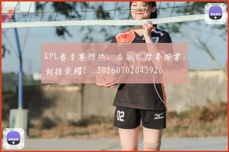 KPL春季赛预热，各战队摩拳擦掌，剑指荣耀！_20260702043926