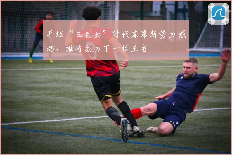 乒坛“三巨头”时代落幕新势力崛起，谁将成为下一位王者
