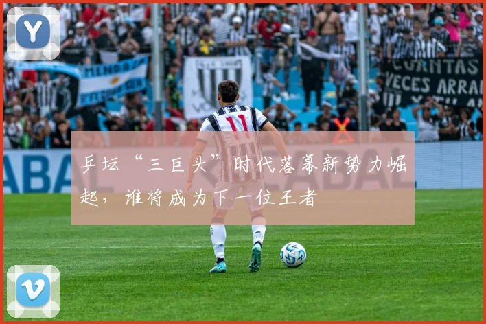 乒坛“三巨头”时代落幕新势力崛起，谁将成为下一位王者