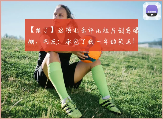 【绝了】这项电竞评论短片创意爆棚，网友：承包了我一年的笑点！