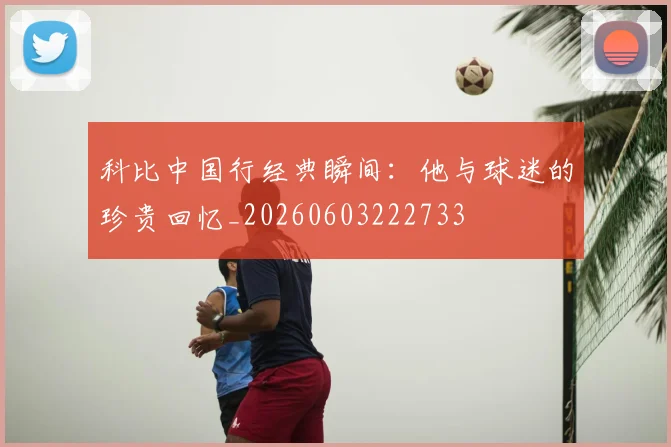 科比中国行经典瞬间：他与球迷的珍贵回忆_20260603222733