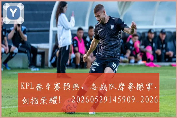 KPL春季赛预热，各战队摩拳擦掌，剑指荣耀！_20260529145909_20260702043927