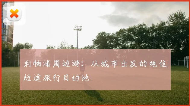 利物浦周边游：从城市出发的绝佳短途旅行目的地