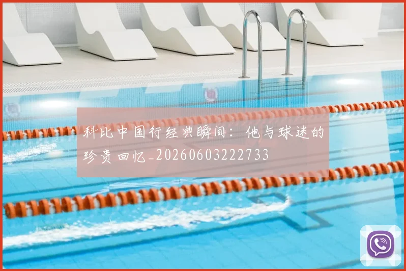 科比中国行经典瞬间：他与球迷的珍贵回忆_20260603222733